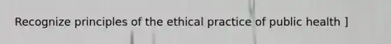 Recognize principles of the ethical practice of public health ]