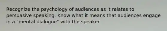 Recognize the psychology of audiences as it relates to persuasive speaking. Know what it means that audiences engage in a "mental dialogue" with the speaker