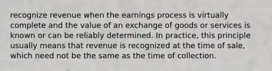 recognize revenue when the earnings process is virtually complete and the value of an exchange of goods or services is known or can be reliably determined. In practice, this principle usually means that revenue is recognized at the time of sale, which need not be the same as the time of collection.