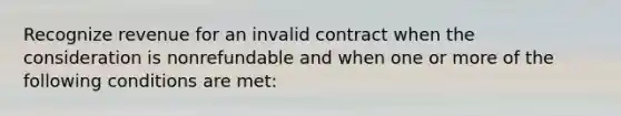 Recognize revenue for an invalid contract when the consideration is nonrefundable and when one or more of the following conditions are met: