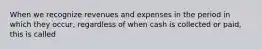 When we recognize revenues and expenses in the period in which they occur, regardless of when cash is collected or paid, this is called