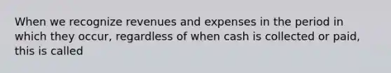 When we recognize revenues and expenses in the period in which they occur, regardless of when cash is collected or paid, this is called