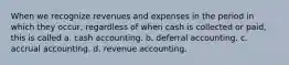 When we recognize revenues and expenses in the period in which they occur, regardless of when cash is collected or paid, this is called a. cash accounting. b. deferral accounting. c. accrual accounting. d. revenue accounting.