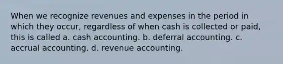 When we recognize revenues and expenses in the period in which they occur, regardless of when cash is collected or paid, this is called a. cash accounting. b. deferral accounting. c. accrual accounting. d. revenue accounting.