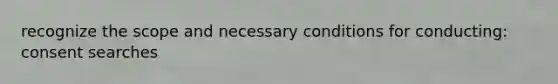 recognize the scope and necessary conditions for conducting: consent searches