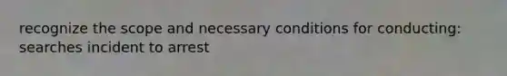 recognize the scope and necessary conditions for conducting: searches incident to arrest