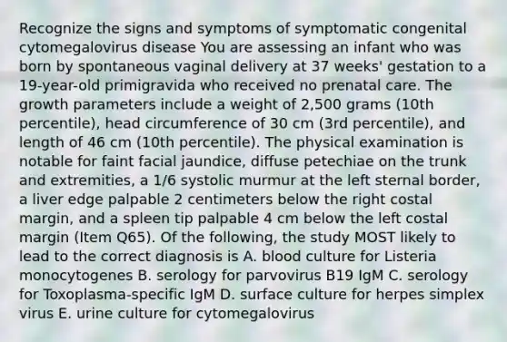 Recognize the signs and symptoms of symptomatic congenital cytomegalovirus disease You are assessing an infant who was born by spontaneous vaginal delivery at 37 weeks' gestation to a 19-year-old primigravida who received no prenatal care. The growth parameters include a weight of 2,500 grams (10th percentile), head circumference of 30 cm (3rd percentile), and length of 46 cm (10th percentile). The physical examination is notable for faint facial jaundice, diffuse petechiae on the trunk and extremities, a 1/6 systolic murmur at the left sternal border, a liver edge palpable 2 centimeters below the right costal margin, and a spleen tip palpable 4 cm below the left costal margin (Item Q65). Of the following, the study MOST likely to lead to the correct diagnosis is A. blood culture for Listeria monocytogenes B. serology for parvovirus B19 IgM C. serology for Toxoplasma-specific IgM D. surface culture for herpes simplex virus E. urine culture for cytomegalovirus