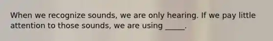 When we recognize sounds, we are only hearing. If we pay little attention to those sounds, we are using _____.