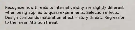 Recognize how threats to internal validity are slightly different when being applied to quasi-experiments. Selection effects: Design confounds maturation effect History threat.. Regression to the mean Attrition threat