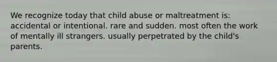 We recognize today that child abuse or maltreatment is: accidental or intentional. rare and sudden. most often the work of mentally ill strangers. usually perpetrated by the child's parents.