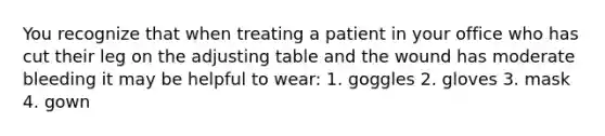 You recognize that when treating a patient in your office who has cut their leg on the adjusting table and the wound has moderate bleeding it may be helpful to wear: 1. goggles 2. gloves 3. mask 4. gown