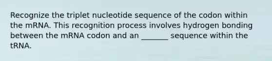 Recognize the triplet nucleotide sequence of the codon within the mRNA. This recognition process involves hydrogen bonding between the mRNA codon and an _______ sequence within the tRNA.