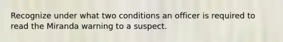 Recognize under what two conditions an officer is required to read the Miranda warning to a suspect.