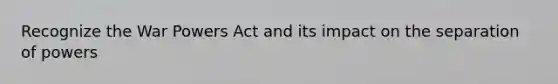 Recognize the War Powers Act and its impact on the separation of powers