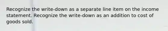 Recognize the write-down as a separate line item on the income statement. Recognize the write-down as an addition to cost of goods sold.