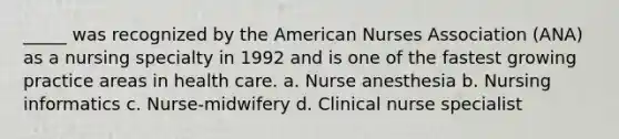 _____ was recognized by the American Nurses Association (ANA) as a nursing specialty in 1992 and is one of the fastest growing practice areas in health care. a. Nurse anesthesia b. Nursing informatics c. Nurse-midwifery d. Clinical nurse specialist