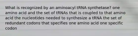 What is recognized by an aminoacyl tRNA synthetase? one amino acid and the set of tRNAs that is coupled to that amino acid the nucleotides needed to synthesize a tRNA the set of redundant codons that specifies one amino acid one specific codon