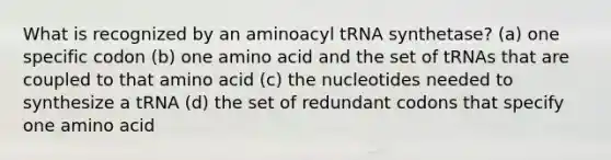 What is recognized by an aminoacyl tRNA synthetase? (a) one specific codon (b) one amino acid and the set of tRNAs that are coupled to that amino acid (c) the nucleotides needed to synthesize a tRNA (d) the set of redundant codons that specify one amino acid