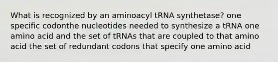 What is recognized by an aminoacyl tRNA synthetase? one specific codonthe nucleotides needed to synthesize a tRNA one amino acid and the set of tRNAs that are coupled to that amino acid the set of redundant codons that specify one amino acid