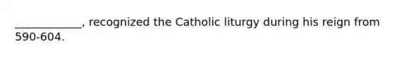 ____________, recognized the Catholic liturgy during his reign from 590-604.