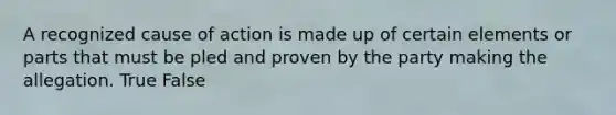 A recognized cause of action is made up of certain elements or parts that must be pled and proven by the party making the allegation. True False