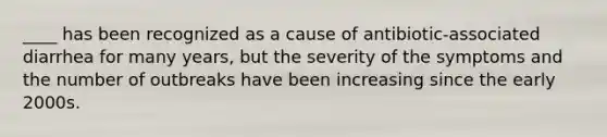 ____ has been recognized as a cause of antibiotic-associated diarrhea for many years, but the severity of the symptoms and the number of outbreaks have been increasing since the early 2000s.