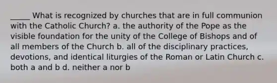 _____ What is recognized by churches that are in full communion with the Catholic Church? a. the authority of the Pope as the visible foundation for the unity of the College of Bishops and of all members of the Church b. all of the disciplinary practices, devotions, and identical liturgies of the Roman or Latin Church c. both a and b d. neither a nor b