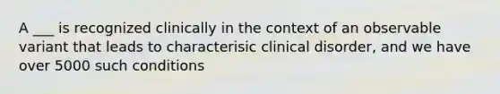 A ___ is recognized clinically in the context of an observable variant that leads to characterisic clinical disorder, and we have over 5000 such conditions