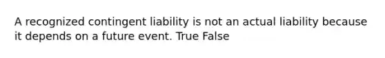 A recognized contingent liability is not an actual liability because it depends on a future event. True False