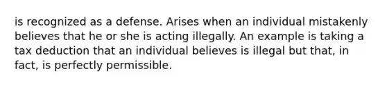 is recognized as a defense. Arises when an individual mistakenly believes that he or she is acting illegally. An example is taking a tax deduction that an individual believes is illegal but that, in fact, is perfectly permissible.