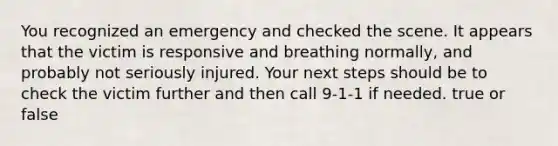 You recognized an emergency and checked the scene. It appears that the victim is responsive and breathing normally, and probably not seriously injured. Your next steps should be to check the victim further and then call 9-1-1 if needed. true or false