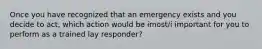 Once you have recognized that an emergency exists and you decide to act, which action would be imost/i important for you to perform as a trained lay responder?