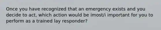 Once you have recognized that an emergency exists and you decide to act, which action would be imost/i important for you to perform as a trained lay responder?