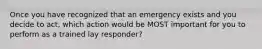 Once you have recognized that an emergency exists and you decide to act, which action would be MOST important for you to perform as a trained lay responder?