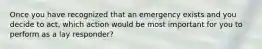 Once you have recognized that an emergency exists and you decide to act, which action would be most important for you to perform as a lay responder?