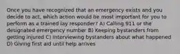 Once you have recognized that an emergency exists and you decide to act, which action would be most important for you to perform as a trained lay responder? A) Calling 911 or the designated emergency number B) Keeping bystanders from getting injured C) Interviewing bystanders about what happened D) Giving first aid until help arrives