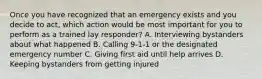 Once you have recognized that an emergency exists and you decide to act, which action would be most important for you to perform as a trained lay responder? A. Interviewing bystanders about what happened B. Calling 9-1-1 or the designated emergency number C. Giving first aid until help arrives D. Keeping bystanders from getting injured