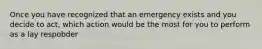 Once you have recognized that an emergency exists and you decide to act, which action would be the most for you to perform as a lay respobder