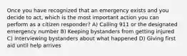 Once you have recognized that an emergency exists and you decide to act, which is the most important action you can perform as a citizen responder? A) Calling 911 or the designated emergency number B) Keeping bystanders from getting injured C) Interviewing bystanders about what happened D) Giving first aid until help arrives