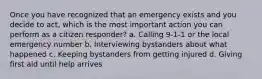 Once you have recognized that an emergency exists and you decide to act, which is the most important action you can perform as a citizen responder? a. Calling 9-1-1 or the local emergency number b. Interviewing bystanders about what happened c. Keeping bystanders from getting injured d. Giving first aid until help arrives