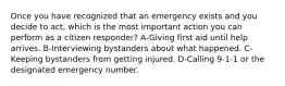 Once you have recognized that an emergency exists and you decide to act, which is the most important action you can perform as a citizen responder? A-Giving first aid until help arrives. B-Interviewing bystanders about what happened. C-Keeping bystanders from getting injured. D-Calling 9-1-1 or the designated emergency number.