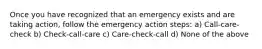 Once you have recognized that an emergency exists and are taking action, follow the emergency action steps: a) Call-care-check b) Check-call-care c) Care-check-call d) None of the above