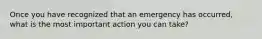 Once you have recognized that an emergency has occurred, what is the most important action you can take?