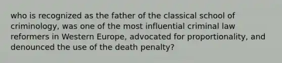 who is recognized as the father of the classical school of criminology, was one of the most influential criminal law reformers in Western Europe, advocated for proportionality, and denounced the use of the death penalty?