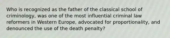 Who is recognized as the father of the classical school of criminology, was one of the most influential criminal law reformers in Western Europe, advocated for proportionality, and denounced the use of the death penalty?