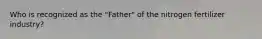 Who is recognized as the "Father" of the nitrogen fertilizer industry?