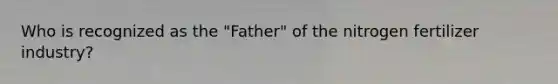 Who is recognized as the "Father" of the nitrogen fertilizer industry?