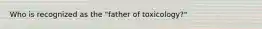 Who is recognized as the "father of toxicology?"