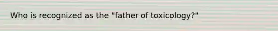 Who is recognized as the "father of toxicology?"