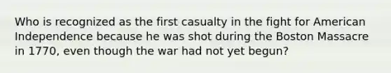 Who is recognized as the first casualty in the fight for American Independence because he was shot during the Boston Massacre in 1770, even though the war had not yet begun?